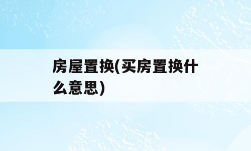 房屋置换(买房置换什么意思)