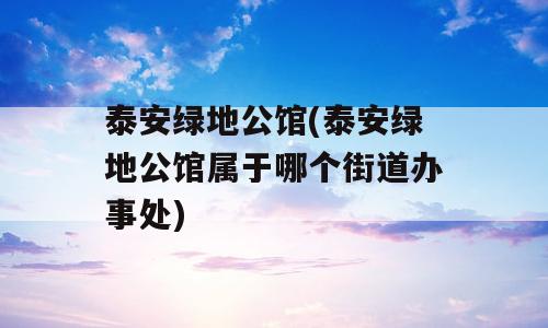 泰安绿地公馆(泰安绿地公馆属于哪个街道办事处)