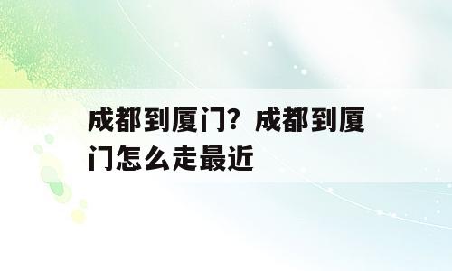 成都到厦门？成都到厦门怎么走最近