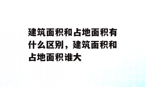 建筑面积和占地面积有什么区别，建筑面积和占地面积谁大