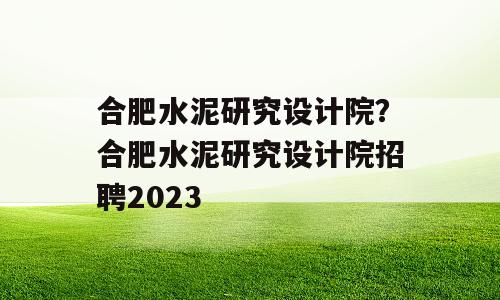 合肥水泥研究设计院？合肥水泥研究设计院招聘2023