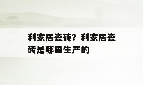 利家居瓷砖？利家居瓷砖是哪里生产的