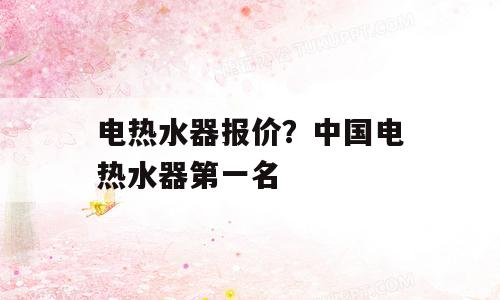 电热水器报价？中国电热水器第一名