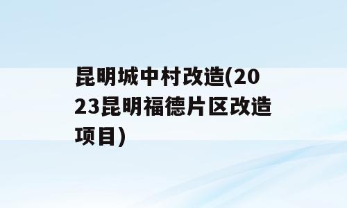 昆明城中村改造(2023昆明福德片区改造项目)