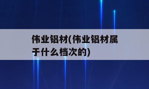 伟业铝材(伟业铝材属于什么档次的)