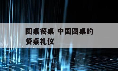 圆桌餐桌 中国圆桌的餐桌礼仪
