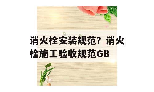 消火栓安装规范？消火栓施工验收规范GB