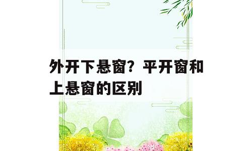 外开下悬窗？平开窗和上悬窗的区别