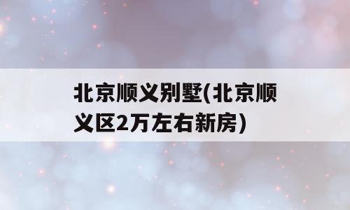 北京顺义别墅(北京顺义区2万左右新房)