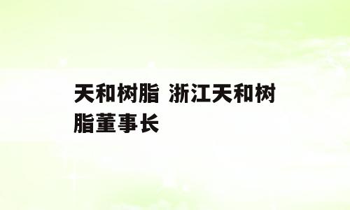 天和树脂 浙江天和树脂董事长