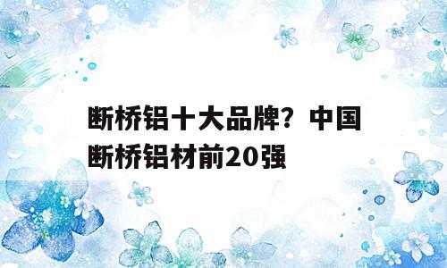 断桥铝十大品牌？中国断桥铝材前20强