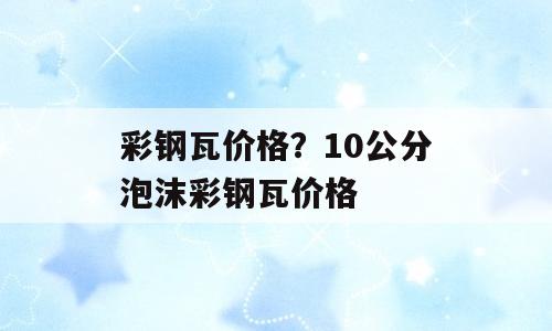 彩钢瓦价格？10公分泡沫彩钢瓦价格