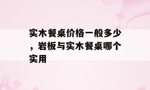 实木餐桌价格一般多少，岩板与实木餐桌哪个实用