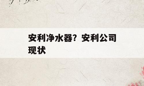 安利净水器？安利公司现状