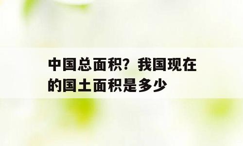 中国总面积？我国现在的国土面积是多少