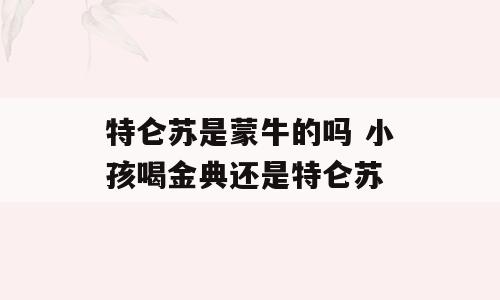 特仑苏是蒙牛的吗 小孩喝金典还是特仑苏