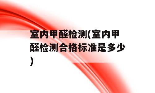 室内甲醛检测(室内甲醛检测合格标准是多少)