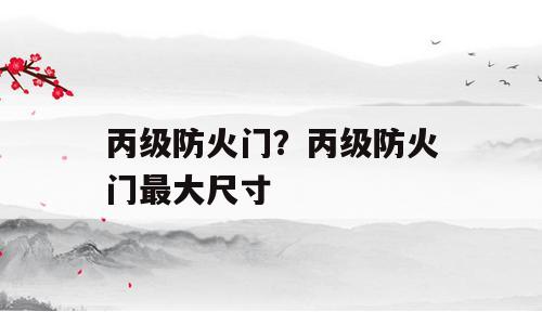 丙级防火门？丙级防火门最大尺寸