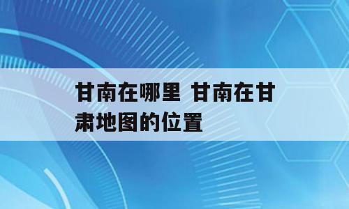 甘南在哪里 甘南在甘肃地图的位置