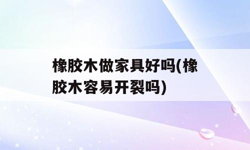 橡胶木做家具好吗(橡胶木容易开裂吗)