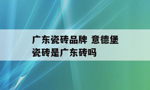 广东瓷砖品牌 意德堡瓷砖是广东砖吗