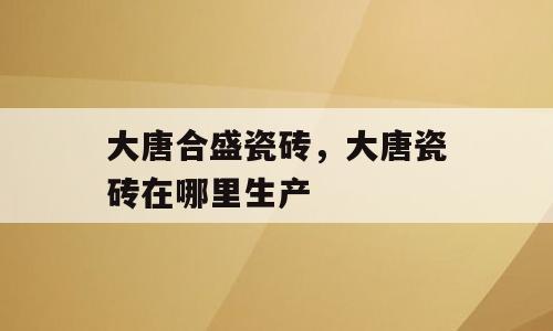 大唐合盛瓷砖，大唐瓷砖在哪里生产