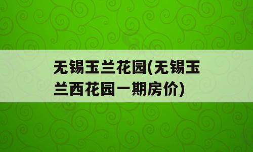 无锡玉兰花园(无锡玉兰西花园一期房价)