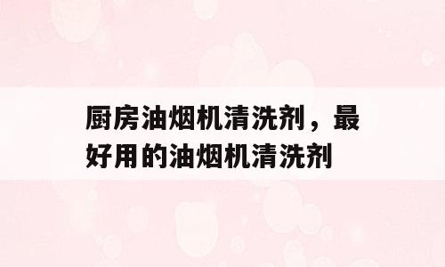 厨房油烟机清洗剂，最好用的油烟机清洗剂