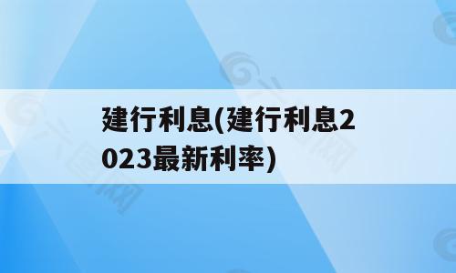 建行利息(建行利息2023最新利率)
