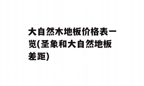 大自然木地板价格表一览(圣象和大自然地板差距)