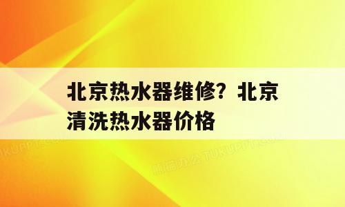 北京热水器维修？北京清洗热水器价格
