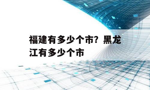 福建有多少个市？黑龙江有多少个市