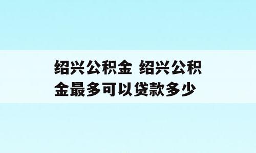 绍兴公积金 绍兴公积金最多可以贷款多少