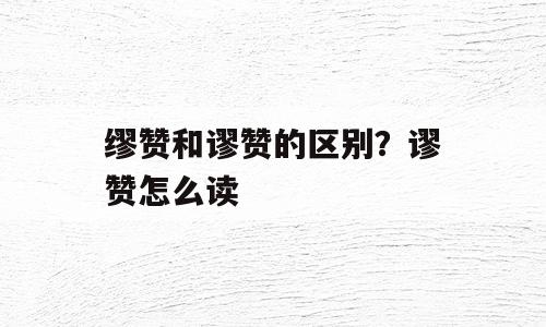 缪赞和谬赞的区别？谬赞怎么读