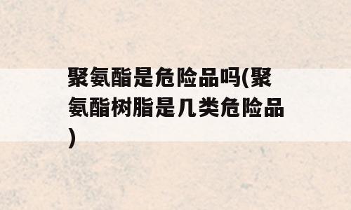 聚氨酯是危险品吗(聚氨酯树脂是几类危险品)