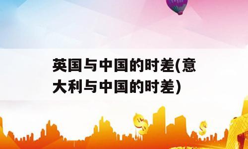 英国与中国的时差(意大利与中国的时差)