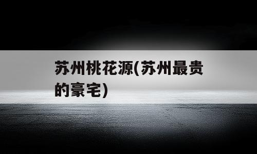 苏州桃花源(苏州最贵的豪宅)