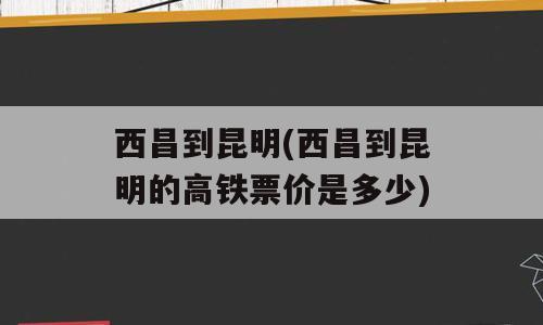 西昌到昆明(西昌到昆明的高铁票价是多少)