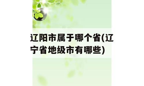 辽阳市属于哪个省(辽宁省地级市有哪些)