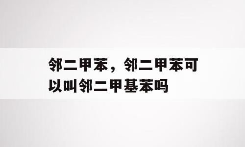 邻二甲苯，邻二甲苯可以叫邻二甲基苯吗