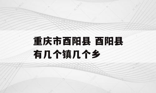 重庆市酉阳县 酉阳县有几个镇几个乡