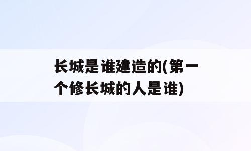 长城是谁建造的(第一个修长城的人是谁)