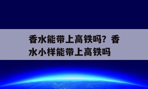 香水能带上高铁吗？香水小样能带上高铁吗
