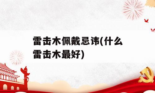 雷击木佩戴忌讳(什么雷击木最好)