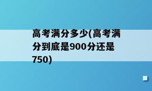高考满分多少(高考满分到底是900分还是750)