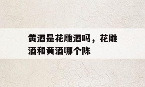 黄酒是花雕酒吗，花雕酒和黄酒哪个陈