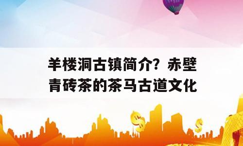 羊楼洞古镇简介？赤壁青砖茶的茶马古道文化