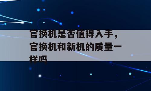 官换机是否值得入手，官换机和新机的质量一样吗