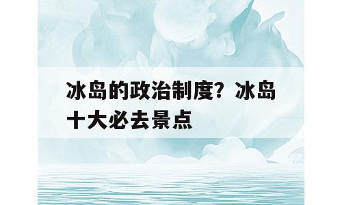冰岛的政治制度？冰岛十大必去景点