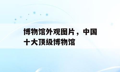 博物馆外观图片，中国十大顶级博物馆